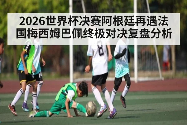 2026世界杯决赛阿根廷再遇法国梅西姆巴佩终极对决复盘分析
