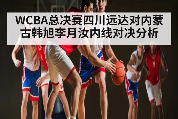 WCBA总决赛四川远达对内蒙古韩旭李月汝内线对决分析