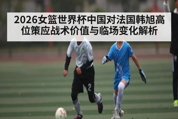 2026女篮世界杯中国对法国韩旭高位策应战术价值与临场变化解析