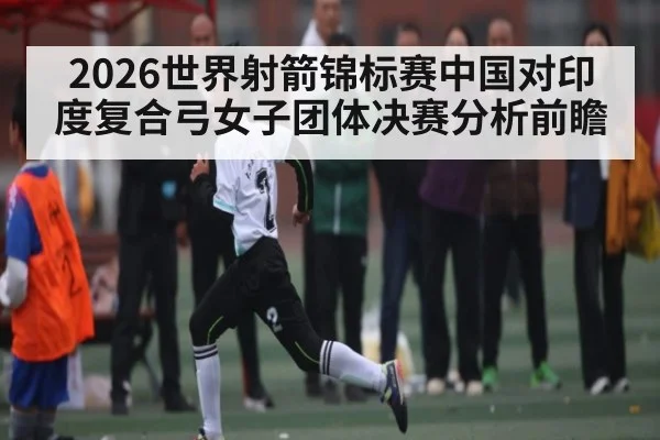 2026世界射箭锦标赛中国对印度复合弓女子团体决赛分析前瞻